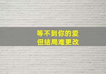 等不到你的爱 但结局难更改